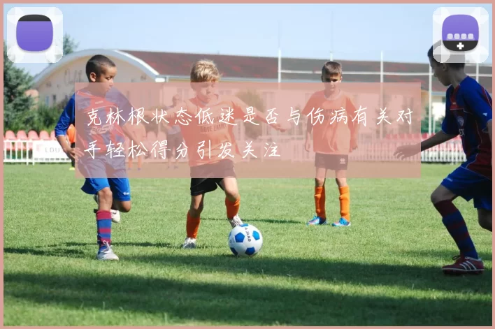克林根状态低迷是否与伤病有关对手轻松得分引发关注